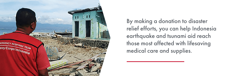 By making a donation to disaster relief efforts, you can help Indonesia earthquake and tsunami aid reach those most affected with lifesaving medical care and supplies.
